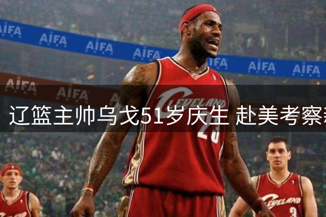 辽篮主帅乌戈51岁庆生 赴美考察新外援开启重建之路