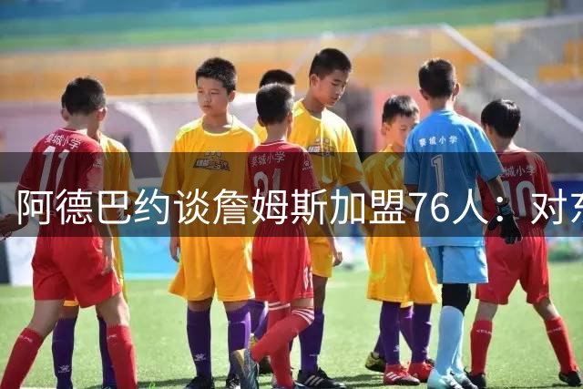 阿德巴约谈詹姆斯加盟76人：对东部联盟的竞争感到期待